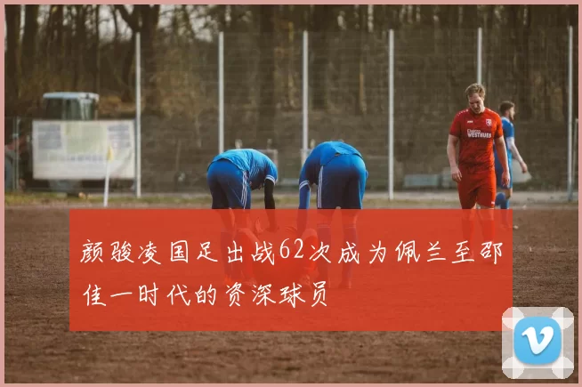 颜骏凌国足出战62次成为佩兰至邵佳一时代的资深球员