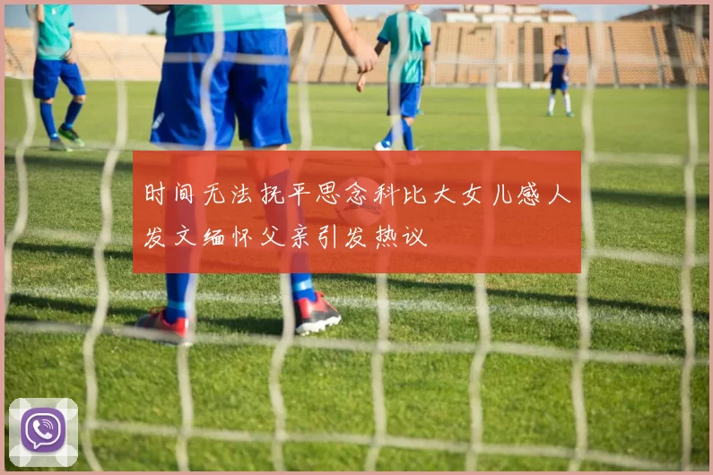时间无法抚平思念科比大女儿感人发文缅怀父亲引发热议