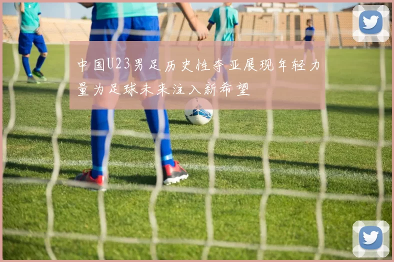 中国U23男足历史性夺亚展现年轻力量为足球未来注入新希望