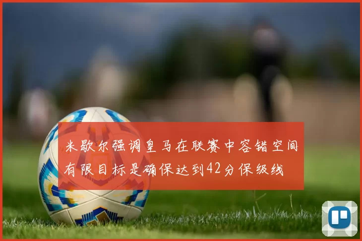 米歇尔强调皇马在联赛中容错空间有限目标是确保达到42分保级线