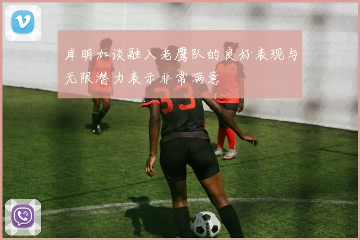 库明加谈融入老鹰队的良好表现与无限潜力表示非常满意