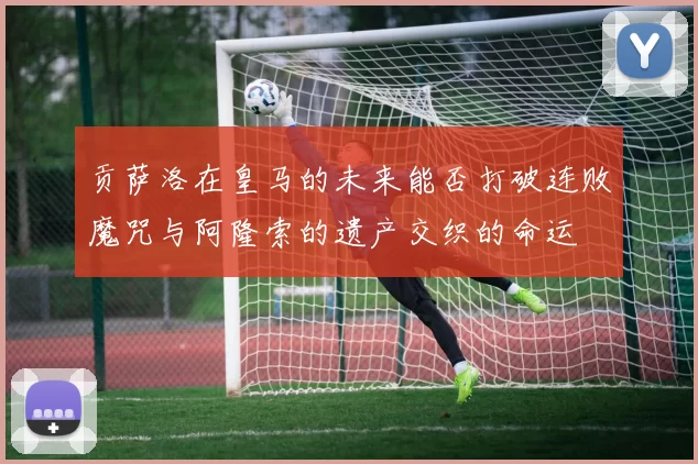 贡萨洛在皇马的未来能否打破连败魔咒与阿隆索的遗产交织的命运