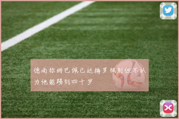 德尚称姆巴佩已达梅罗级别但不认为他能踢到四十岁