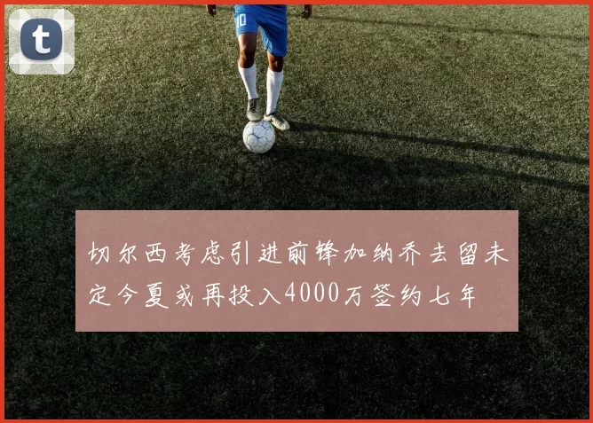切尔西考虑引进前锋加纳乔去留未定今夏或再投入4000万签约七年