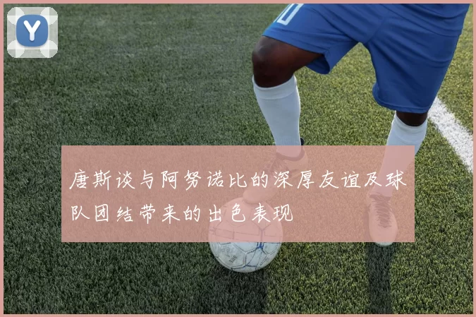 唐斯谈与阿努诺比的深厚友谊及球队团结带来的出色表现