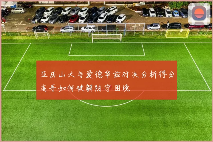 亚历山大与爱德华兹对决分析得分高手如何破解防守困境