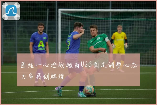 团结一心迎战越南U23国足调整心态力争再创辉煌