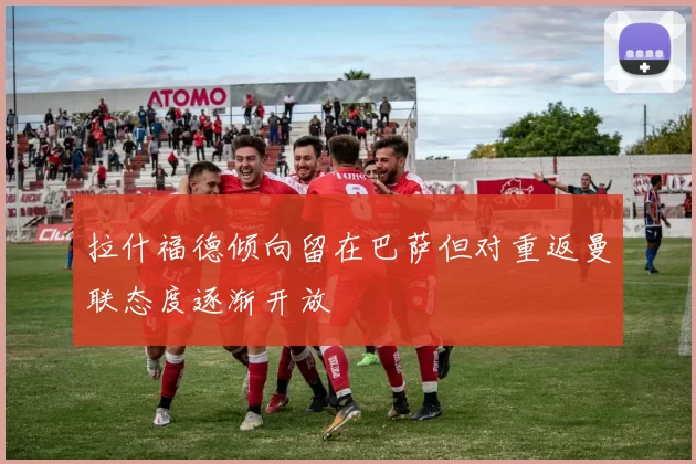 拉什福德倾向留在巴萨但对重返曼联态度逐渐开放
