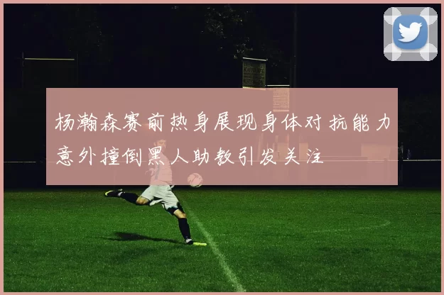 杨瀚森赛前热身展现身体对抗能力意外撞倒黑人助教引发关注