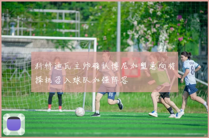 科特迪瓦主帅确认博尼加盟意向将择机召入球队加强阵容