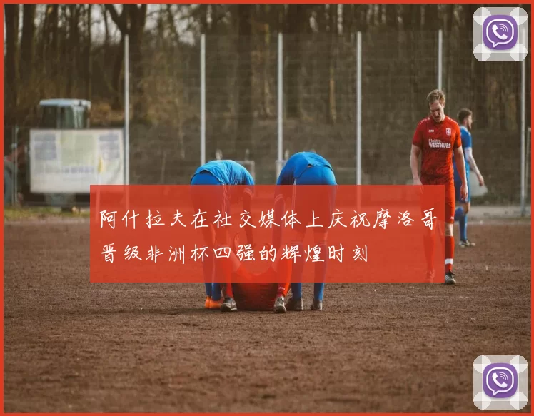 阿什拉夫在社交媒体上庆祝摩洛哥晋级非洲杯四强的辉煌时刻